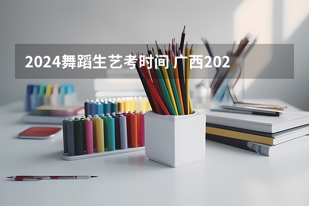 2024舞蹈生艺考时间 广西2024艺考时间