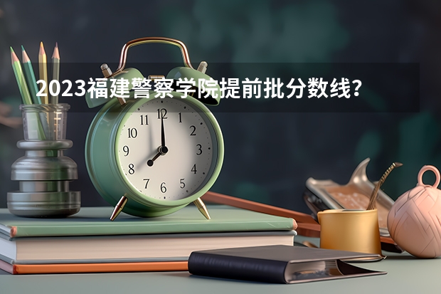 2023福建警察学院提前批分数线？ 福建省警察学院2023年招生分数线