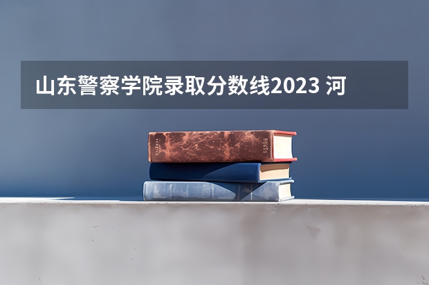 山东警察学院录取分数线2023 河北公安警察职业学院2023录取线