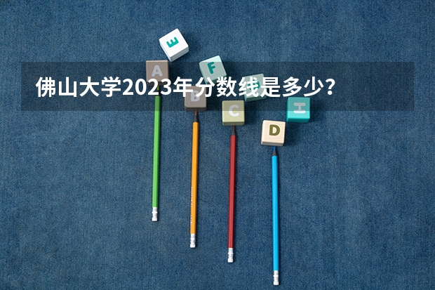 佛山大学2023年分数线是多少？