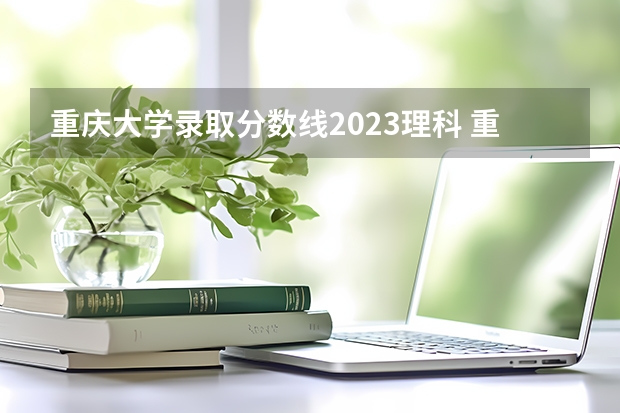 重庆大学录取分数线2023理科 重庆的大学排名及录取分数