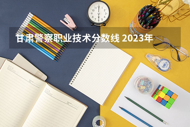 甘肃警察职业技术分数线 2023年甘警院分数线