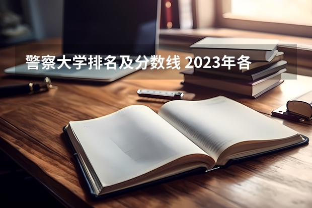 警察大学排名及分数线 2023年各省高考警察院校录取分数线一览表