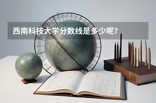 西南科技大学分数线是多少呢？