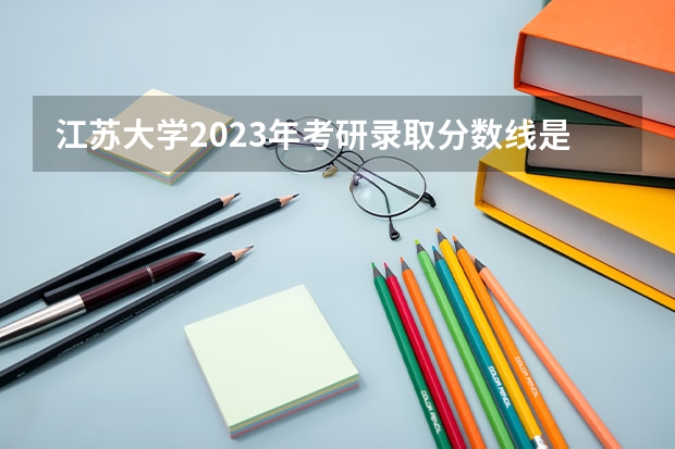 江苏大学2023年考研录取分数线是多少？