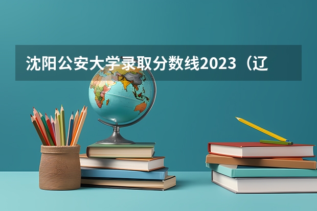 沈阳公安大学录取分数线2023（辽宁警察学院2023分数线）