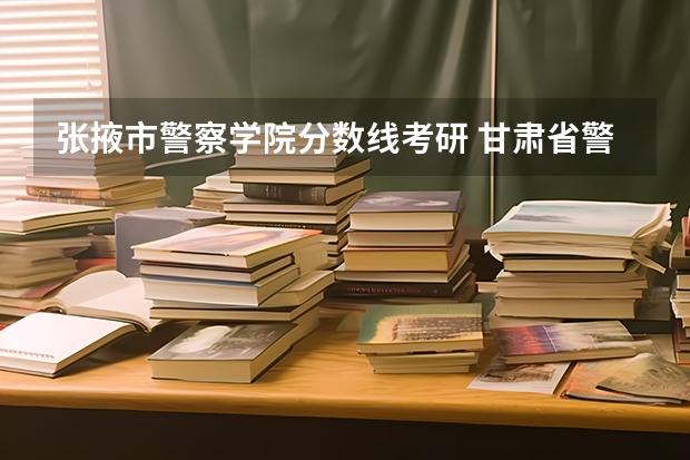 张掖市警察学院分数线考研 甘肃省警察学校录取分数线