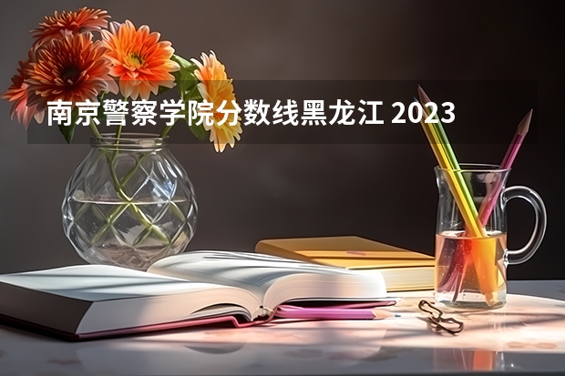 南京警察学院分数线黑龙江 2023年各省高考警察院校录取分数线一览表