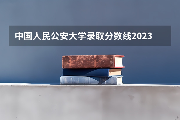 中国人民公安大学录取分数线2023侦查学 2023年各省高考警察院校录取分数线一览表