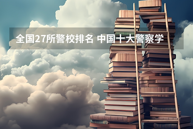 全国27所警校排名 中国十大警察学院排名