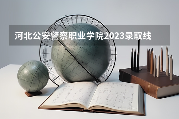 河北公安警察职业学院2023录取线（警官学院本科录取分数线2023年）