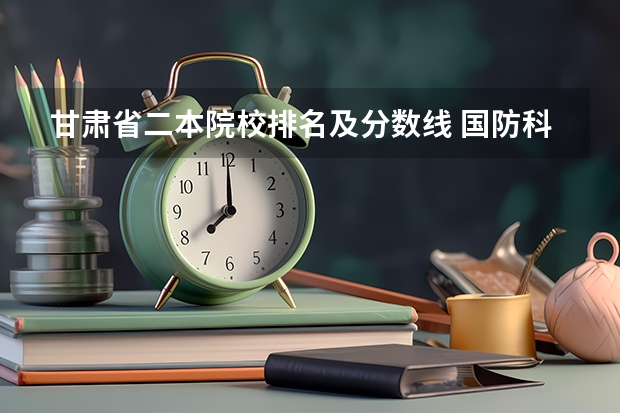 甘肃省二本院校排名及分数线 国防科技大学甘肃录取分数线2023