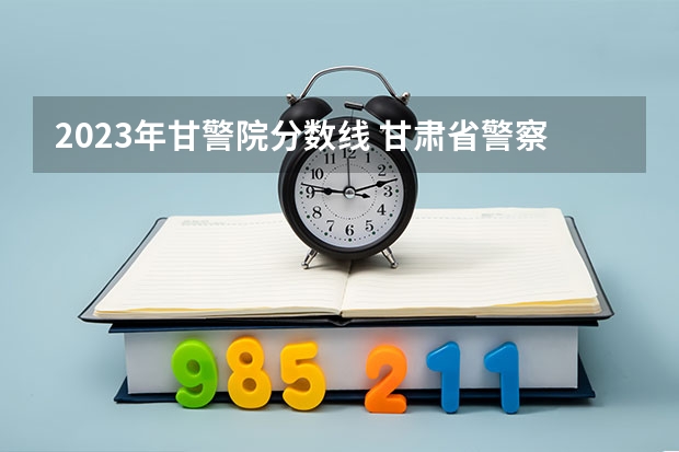 2023年甘警院分数线 甘肃省警察职业学院能参加联考的公安专业录取分数预估线？